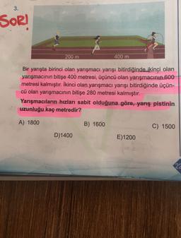 3.
SOR!
200 m
400 m
Bir yarışta birinci olan yarışmacı yarışı bitirdiğinde ikinci olan
yarışmacının bitişe 400 metresi, üçüncü olan yarışmacının 600
metresi kalmıştır. İkinci olan yarışmacı yarışı bitirdiğinde üçün-
cü olan yarışmacının bitişe 280 metresi kalmıştır.
Yarışmacıların hızları sabit olduğuna göre, yarış pistinin
uzunluğu kaç metredir?
A) 1800
B) 1600
C) 1500
D) 1400
E)1200
22