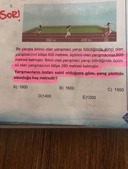 3.
SOR!
200 m
400 m
Bir yarışta birinci olan yarışmacı yarışı bitirdiğinde ikinci olan
yarışmacının bitişe 400 metresi, üçüncü olan yarışmacının 600
metresi kalmıştır. İkinci olan yarışmacı yarışı bitirdiğinde üçün-
cü olan yarışmacının bitişe 280 metresi kalmıştır.
Yarışmacıların hızları sabit olduğuna göre, yarış pistinin
uzunluğu kaç metredir?
A) 1800
B) 1600
C) 1500
D) 1400
E)1200
22
