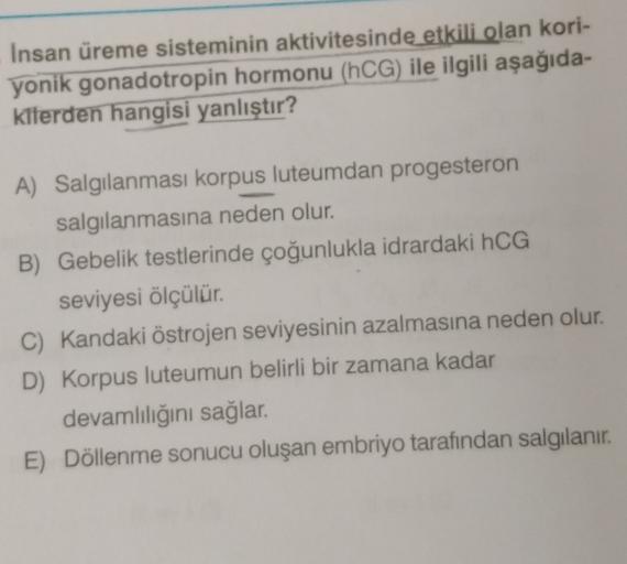 Insan üreme sisteminin aktivitesinde etkili olan kori-
yonik gonadotropin hormonu (hCG) ile ilgili aşağıda-
kilerden hangisi yanlıştır?
A) Salgılanması korpus luteumdan progesteron
salgılanmasına neden olur.
B) Gebelik testlerinde çoğunlukla idrardaki hCG