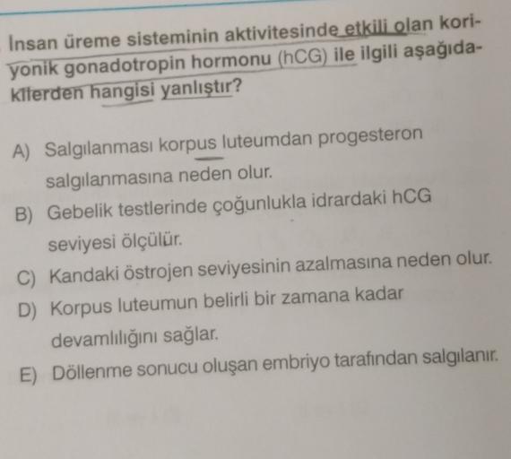 Insan üreme sisteminin aktivitesinde etkili olan kori-
yonik gonadotropin hormonu (hCG) ile ilgili aşağıda-
kilerden hangisi yanlıştır?
A) Salgılanması korpus luteumdan progesteron
salgılanmasına neden olur.
B) Gebelik testlerinde çoğunlukla idrardaki hCG
