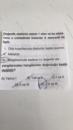 Değerlik elektron sayısı 1 olan ve bu elekt-
ronu s orbitalinde bulunan X elementi ile
ilgili;
I. Oda koşullarında diatomik halde bulunur.
X. Metaldir.
(WI, Bileşiklerinde sadece (+) değerlik alır.
yargılarından hangilerinin doğruluğu kesin
değildir?
C) I ve II
A) Yalnız ! B) Yalnız
Dj Il ve III KE
fo
Il ve III
