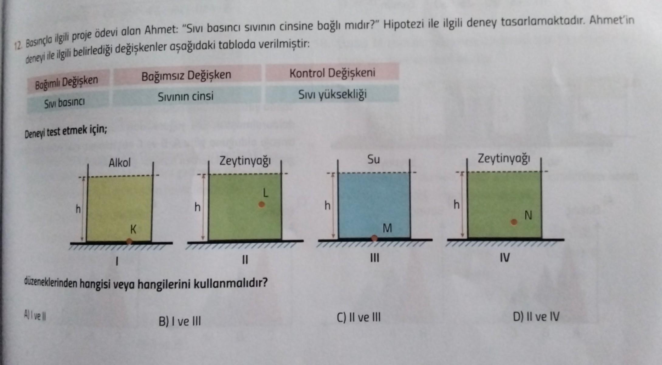 12. Basınçla ilgili proje ödevi alan Ahmet: "Sivi basıncı sivinin cinsine bağlı mıdır?" Hipotezi ile ilgili deney tasarlamaktadır. Ahmet'in
deneyi ile ilgili belirlediği değişkenler aşağıdaki tabloda verilmiştir:
Bağımlı Değişken
Sivi basına
Bağımsız Değiş