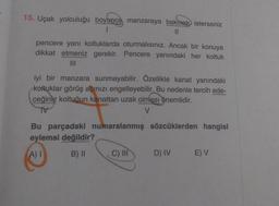 15. Uçak yolculuğu boyunca manzaraya bakmak isterseniz
11
pencere yanı koltuklarda oturmalısınız. Ancak bir konuya
dikkat etmeniz gerekir. Pencere yanındaki her koltuk
iyi bir manzara sunmayabilir. Özellikle kanat yanındaki
koltuklar görüş açınızı engelleyebilir. Bu nedenle tercih ede-
ceğiniz koltuğun kanattan uzak olması önemlidir.
V
Bu parçadaki numaralanmış sözcüklerden hangisi
eylemsi değildir?
A)!
B) 11
C) III
D) IV
EV