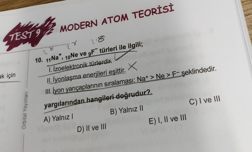 TEST I MODERN ATOM TEORİSİ
218
2
2
X
ak için
Orbital Yayınları
10. 11 Na+, 10Ne ve 9F türleri ile ilgili;
1. İzoelektronik türlerdir.
II. İyonlaşma enerjileri eşittir.
x
III. İyon yarıçaplarının sıralaması: Na+ > Ne > F-şeklindedir.
yargılarından hangileri