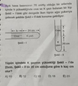 1. Açık hava basıncının 75 cmHg olduğu bir ortamda
içinde h yüksekliğinde civa ve K gazı bulunan bir tüp
Şekil - I'deki gibi dengede iken tüpün ağzı yukarıya
gelecek şekilde Şekil - Il'deki konuma getiriliyor.
- 24 cm
Civah
CIVA
K gazi
Şekil - 1
20 cm
gazi
Şekil -11
wa
Tüpün içindeki K gazının yüksekliği Şekil - I'de
2hcm, Şekil - Il'de 20 cm olduğuna göre h kaç cm
olur?
A) 10 B) 12 C) 15 D) 18
E) 20