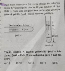 1. Açık hava basıncının 75 cmHg olduğu bir ortamda
içinde h yüksekliğinde civa ve K gazı bulunan bir tüp
Şekil - I'deki gibi dengede iken tüpün ağzı yukarıya
gelecek şekilde Şekil - Il'deki konuma getiriliyor.
- 24 cm
Civah
CIVA
K gazi
Şekil - 1
20 cm
gazi
Şekil -11
wa
Tüpün içindeki K gazının yüksekliği Şekil - I'de
2hcm, Şekil - Il'de 20 cm olduğuna göre h kaç cm
olur?
A) 10 B) 12 C) 15 D) 18
E) 20
