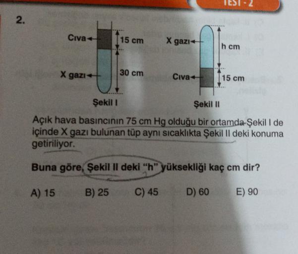 2.
Civa +
15 cm
X gazı
h cm
X gazı +
30 cm
Civa
15 cm
Şekil 1
Şekil 11
Açık hava basıncının 75 cm Hg olduğu bir ortamda Şekil I de
içinde X gazı bulunan tüp aynı sıcaklıkta Şekil II deki konuma
getiriliyor.
Buna göre, Şekil II deki "h" yüksekliği kaç cm di