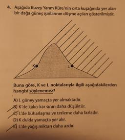 4. Aşağıda Kuzey Yarım Küre'nin orta kuşağında yer alan
bir dağa güneş ışınlarının düşme açıları gösterilmiştir.
K
L
Buna göre, K ve L noktalarıyla ilgili aşağıdakilerden
hangisi söylenemez?
A) L güney yamaçta yer almaktadır.
B) K'de kalıcı kar sinın daha düşüktür.
es'l'de buharlaşma ve terleme daha fazladır.
D) K dulda yamaçta yer alır.
E) L'de yağış miktarı daha azdır.
