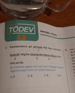 Anlam Bilgisi I Fi Catısı
TÖDEV
1.2.
3.
Herr
1. Kilometrelerce yol yürüyüp dağ bayır demeden
1
koşarak köyüne ulaştığında ağlaya ağlaya anne-
2
3
4
sine sarıldı.
Bu cümlede geçen altı çizili zarf-fillerden hangisi
diğerlerinden farklı bir anlam katmıştır?
C)3. D 4.
te. A
kü c
yon
ceu
2 0 0
re
ko
he
t
A) 1
B) 2.