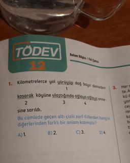 Anlam Bilgisi I Fi Catısı
TÖDEV
1.2.
3.
Herr
1. Kilometrelerce yol yürüyüp dağ bayır demeden
1
koşarak köyüne ulaştığında ağlaya ağlaya anne-
2
3
4
sine sarıldı.
Bu cümlede geçen altı çizili zarf-fillerden hangisi
diğerlerinden farklı bir anlam katmıştır?
C)3. D 4.
te. A
kü c
yon
ceu
2 0 0
re
ko
he
t
A) 1
B) 2.
