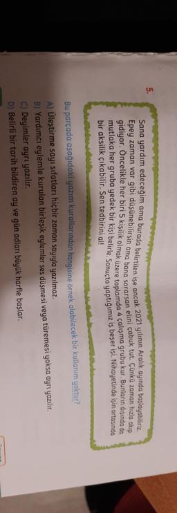 5.
Sana yardım edeceğim ama burada belirtilen ise ancak 2021 yilinin Aralık ayında başlayabiliriz
Epey zaman var gibi düşünebilirsin ama bana sorarsan elini çabuk tut. Çünkü zaman hozio akip
gidiyor. Öncelikle her biri 5 kişilik olmak üzere toplamda 4 çalışma grubu kur. Bunların dışında da
mutlaka her gruba yedek bir kişi belirle
. Sonuçta
yaptığımız is beşer
isi. Nihayetinde işin ortasında
bir aksilik çıkabilir. Sen tedbirini al!
Bu parçada aşağıdaki yazım kurallarından hangisine örnek olabilecek bir kullanım yoktur?
A) Ülestirme sayı sıfatları hiçbir zaman sayıyla yazılmaz.
B) Yardımcı eylemle kurulan birleşik eylemler ses düşmesi veya türemesi yoksa ayrı yazılır.
C) Deyimler ayrı yazılır.
D) Belirli bir tarih bildiren ay ve gün adları büyük harfle başlar.
