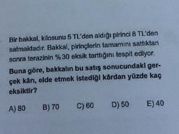Bir bakkal, kilosunu 5 TL'den aldığı pirinci 8 TL'den
satmaktadır. Bakkal, pirinçlerin tamamını sattıktan
sonra terazinin %30 eksik tarttığını tespit ediyor.
Buna göre, bakkalın bu satış sonucundaki ger-
çek kår, elde etmek istediği kårdan yüzde kaç
eksiktir?
B) 70 C) 60
D) 50
A) 80
E) 40