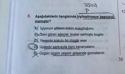 12
TESTIS
1
9. Aşağıdakilerin hangisinde kişileştirmeye başvurul-
mamıştır?
A) İçiyorum çöllerin bütün susuzluğunu
BXSeni gören ağaçlar, kuşlar sarhoştu bugün
Yasemin kokulu bir rüzgâr eser
D Uyandır şarkısıyla beni kanaryaların
Š4 Üzgün üzgün yeşerir gülşende goncalarım
36