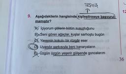 12
TESTIS
1
9. Aşağıdakilerin hangisinde kişileştirmeye başvurul-
mamıştır?
A) İçiyorum çöllerin bütün susuzluğunu
BXSeni gören ağaçlar, kuşlar sarhoştu bugün
Yasemin kokulu bir rüzgâr eser
D Uyandır şarkısıyla beni kanaryaların
Š4 Üzgün üzgün yeşerir gülşende goncalarım
36
