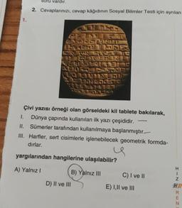 vardır.
2. Cevaplarınızı, cevap kâğıdının Sosyal Bilimler Testi için ayrılan
1.
IVOS
20a Sari
SEN
Na
Çivi yazısı örneği olan görseldeki kil tablete bakılarak,
1. Dünya çapında kullanılan ilk yazı çeşididir.
II. Sümerler tarafından kullanılmaya başlanmıştır.
III. Harfler, sert cisimlerle işlenebilecek geometrik formda-
dırlar.
yargılarından hangilerine ulaşılabilir?
A) Yalnız!
B) Yalnız III
C) I ve II
I-N
D) II ve III
E) I, II ve III
HR
QC w z
E
N