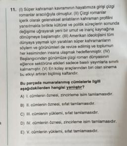 11. (1) Süper kahraman kavramının hayatımıza girişi çizgi
romanlar aracılığıyla olmuştur. (IN) Çizgi romanlar
içerik olarak geleneksel anlatıların kahraman profilini
yansıtmakla birlikte kültürel ve politik süreçlerin sonunda
değişime uğrayarak yeni bir umut ve inanç kaynağına
dönüşmeye başlamıştır. (III) Amerikan ideolojisini tüm
dünyaya yaymak için yaratılan süper kahramanların
söylem ve görünümleri de revize edilmiş ve toplumun
her kesiminden insana ulaşmak hedeflenmiştir. (IV)
Başlangıcından günümüze çizgi roman dünyasının
eğlence sektörüne etkileri sadece basılı yayınlarla sinir
kalmamıştır. (V) En kolay araçlarından biri olan sinema
bu etkiyi artıran biçilmiş kaftandir.
Bu parçada numaralanmış cümlelerle ilgili
aşağıdakilerden hangisi yanlıştır?
A) I. cümlenin öznesi, zincirleme isim tamlamasıdır.
B) II. cümlenin öznesi, sifat tamlamasıdır.
C) III. cümlenin yüklemi, sifat tamlamasıdır.
D) IV. cümlenin öznesi, zincirleme isim tamlamasıdır.
E) V. cümlenin yüklemi, sifat tamlamasıdır.