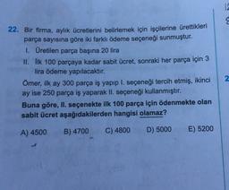 12
22. Bir firma, aylık ücretlerini belirlemek için işçilerine ürettikleri
parça sayısına göre iki farklı ödeme seçeneği sunmuştur.
I. Üretilen parça başına 20 lira
II. İlk 100 parçaya kadar sabit ücret, sonraki her parça için 3
lira ödeme yapılacaktır.
Ömer, ilk ay 300 parça iş yapıp l. seçeneği tercih etmiş, ikinci
ay ise 250 parça iş yaparak II. seçeneği kullanmıştır.
Buna göre, II. seçenekte ilk 100 parça için ödenmekte olan
sabit ücret aşağıdakilerden hangisi olamaz?
2
A) 4500
B) 4700
C) 4800
D) 5000
E) 5200