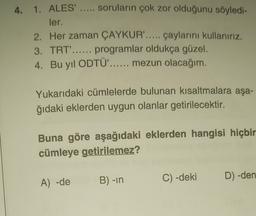 4. 1. ALES' ..... soruların çok zor olduğunu söyledi-
ler.
2. Her zaman ÇAYKUR'..... çaylarını kullanırız.
3. TRT'...... programlar oldukça güzel.
4. Bu yıl ODTÜ'...... mezun olacağım.
Yukarıdaki cümlelerde bulunan kısaltmalara aşa-
ğıdaki eklerden uygun olanlar getirilecektir.
Buna göre aşağıdaki eklerden hangisi hiçbir
cümleye getirilemez?
B) -in
A) -de
D) -den
C) -deki