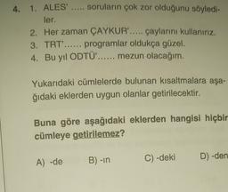 4. 1. ALES' ..... soruların çok zor olduğunu söyledi-
ler.
2. Her zaman ÇAYKUR'..... çaylarını kullanırız.
3. TRT'...... programlar oldukça güzel.
4. Bu yıl ODTÜ'...... mezun olacağım.
Yukarıdaki cümlelerde bulunan kısaltmalara aşa-
ğıdaki eklerden uygun olanlar getirilecektir.
Buna göre aşağıdaki eklerden hangisi hiçbir
cümleye getirilemez?
B) -in
A) -de
D) -den
C) -deki
