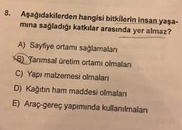 8.
Aşağıdakilerden hangisi bitkilerin insan yaşa-
mina sağladığı katkılar arasında yer almaz?
A) Sayfiye ortamı sağlamaları
B) Tarımsal üretim ortamı olmaları
C) Yapı malzemesi olmaları
D) Kağıtın ham maddesi olmaları
E) Araç-gereç yapımında kullanılmaları