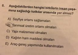 8.
Aşağıdakilerden hangisi bitkilerin insan yaşa-
mina sağladığı katkılar arasında yer almaz?
A) Sayfiye ortamı sağlamaları
B) Tarımsal üretim ortamı olmaları
C) Yapı malzemesi olmaları
D) Kağıtın ham maddesi olmaları
E) Araç-gereç yapımında kullanılmaları
