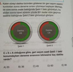 2. Kalan süreyi dakika türünden gösteren bir geri sayım saatini
kurduktan sonra deneme sınavı çözmeye başlayan Mehtap,
bir süre sonra saate baktığında Şekil 1'deki görüntüyü, bu
andan sonra kalan sürenin yüzde 60'ı kadar süre geçince
saatine baktığında Şekil 2'deki görüntüyü görüyor.
Dakika
AB
Dakika
C6
Şekil 1
Şekil 2
C + 6 = A olduğuna göre, geri sayım saati Şekil 1'deki
konumdayken deneme sınavının bitmesine kaç dakika
vardır?
A) 20
C) 45
D) 60
B) 36
E) 90