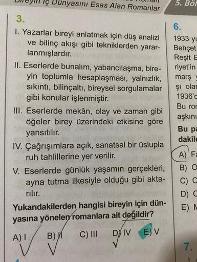 Dünyasını Esas Alan Romanlar
5. Böl
6.
1933 yi
Behçet
Reşit E
riyet'in
marş
şi olar
3.
I. Yazarlar bireyi anlatmak için düş analizi
ve bilinç akışı gibi tekniklerden yarar-
lanmışlardır.
II. Eserlerde bunalım, yabancılaşma, bire-
yin toplumla hesaplaşması,