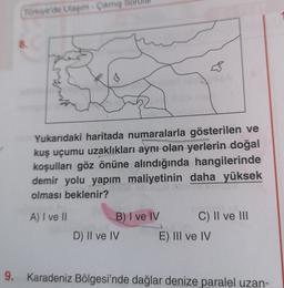 Türkiye'de Ulaşım - Çikmiş
8.
gen
sungarria
Yukarıdaki haritada numaralarla gösterilen ve
kuş uçumu uzaklıkları aynı olan yerlerin doğal
koşulları göz önüne alındığında hangilerinde
demir yolu yapım maliyetinin daha yüksek
olması beklenir?
A) I ve II
B) I ve IV C) II ve III
D) II ve IV E) III ve IV
9. Karadeniz Bölgesi'nde dağlar denize paralel uzan-
