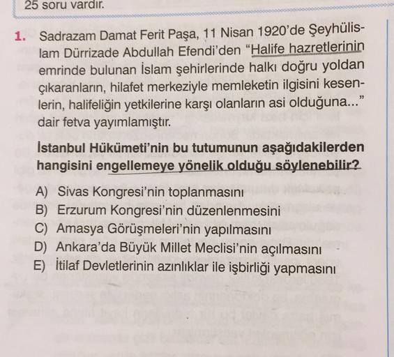 25 soru vardır.
1. Sadrazam Damat Ferit Paşa, 11 Nisan 1920'de Şeyhülis-
lam Dürrizade Abdullah Efendi'den "Halife hazretlerinin
emrinde bulunan İslam şehirlerinde halkı doğru yoldan
çıkaranların, hilafet merkeziyle memleketin ilgisini kesen-
lerin, halife