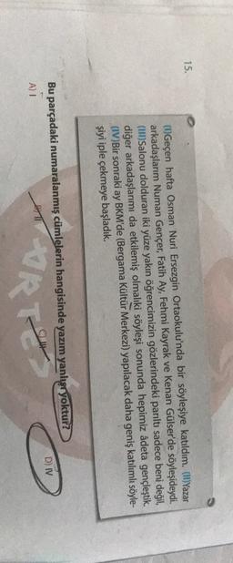 15.
(1) Geçen hafta Osman Nuri Ersezgin Ortaokulu'nda bir söyleşiye katıldım. (II) Yazar
arkadaşlarım Numan Gençer, Fatih Ay, Fehmi Kayrak ve Kenan Gülser'de söyleşideydi.
(UI) Salonu dolduran iki yüze yakın öğrencimizin gözlerindeki parıltı sadece beni değil,
diğer arkadaşlarımı da etkilemiş olmaliki söyleşi sonunda hepimiz âdeta gençleştik.
(IV)Bir sonraki ay BKM'de (Bergama Kültür Merkezi) yapılacak daha geniş katılımlı söyle-
şiyi iple çekmeye başladık.
Bu parçadaki numaralanmış cümlelerin hangisinde yazım yanlışryoktur?
D) IV
A)
TORTY
