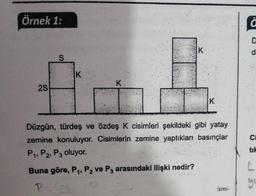 Örnek 1:
f
K
d
S
IK
K
25
K
C
Düzgün, türdeş ve özdeş K cisimleri şekildeki gibi yatay
zemine konuluyor. Cisimlerin zemine yaptıkları basınçlar
P. P2, P3 oluyor.
tik
Buna göre, P1, P2 ve P3 arasındaki ilişki nedir?
go
ismi-