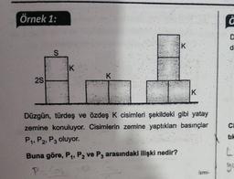 Örnek 1:
f
K
d
S
IK
K
25
K
C
Düzgün, türdeş ve özdeş K cisimleri şekildeki gibi yatay
zemine konuluyor. Cisimlerin zemine yaptıkları basınçlar
P. P2, P3 oluyor.
tik
Buna göre, P1, P2 ve P3 arasındaki ilişki nedir?
go
ismi-
