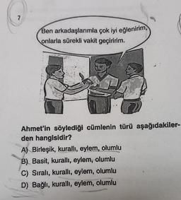 7
Ben arkadaşlarımla çok iyi eğlenirim,
onlarla sürekli vakit geçiririm.
Ahmet'in söylediği cümlenin türü aşağıdakiler-
den hangisidir?
A) Birleşik, kurallı, eylem, olumlu
B) Basit, kurallı, eylem, olumlu
C) Sıralı, kurallı, eylem, olumlu
D) Bağlı, kurallı, eylem, olumlu