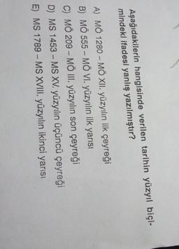 Aşağıdakilerin hangisinde verilen tarihin yüzyıl biçi-
mindeki ifadesi yanlış yazılmıştır?
A) MÖ 1280 – MÖ XII. yüzyılın ilk çeyreği
B) MÖ 555 - MÖ VI. yüzyılın ilk yarısı
C) MÖ 209 - MÖ III. yüzyılın son çeyreği
D) MS 1453 - MS XV. yüzyılın üçüncü çeyreği
E) MS 1789 - MS XVIII. yüzyılın ikinci yarısı
