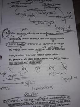 A) Ünsüz yumuşaması
B) Ursuz düşmesi
C) Unlu daralması
E) Unsuz benzeşmesi
Dj ünlü düşmpott
(sellesmon
geurek
skaybetti
bgeamiyon
kayip et
onun
11.
Şehir
; yaşamını düzenlemek üzere insanın meydana
getirdiği en önemli, en büyük fiziki ürün olması yanında
IL
INI
kişinin hayatını yönlendiren ve çevreleyen bir yapıdır.
TV
beberapa
Bu yapıya biçim veren tercihi ise insan ve toplumlar;
is
nian
inançlarından, dinlerinden hareket ederek belirler.
Bu parçada altı çizili sözcüklerden hangisi "ücüncü
tekil kişi iyelik eki" almamıştır?
ENV
EV
BNI
C)
sifat
Yapon hit
estat
Kisi-noin
hayat-
tomorras!
oane
mas!
12. Günümüzde pek çok insan kendi mükemmelliğini ve
benzersizligini, yaptığı işin önemini ve zorluğunu abart-
In hir yeni reklam sirketi gibi davranı