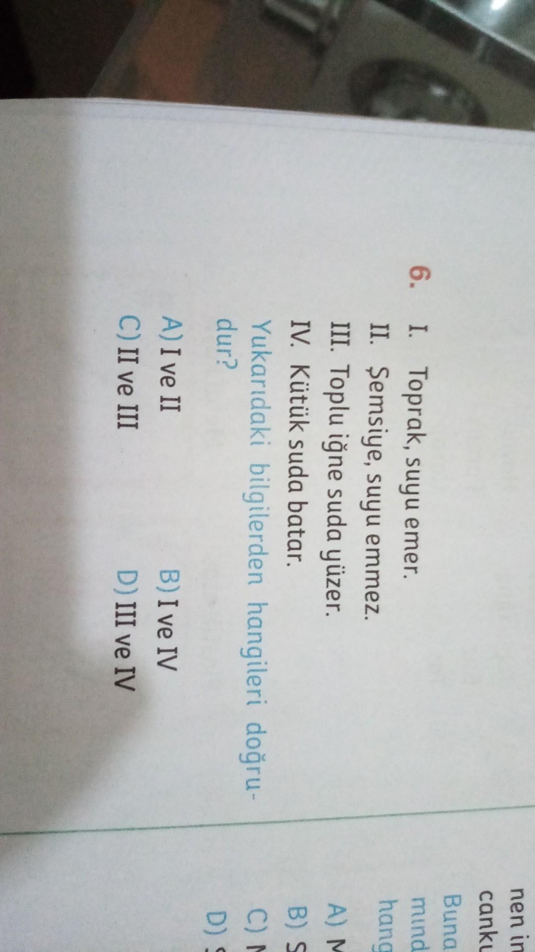 nen in
canku
Buna
mind
hang
6.
I. Toprak, suyu emer.
II. Şemsiye, suyu emmez.
III. Toplu iğne suda yüzer.
IV. Kütük suda batar.
Yukarıdaki bilgilerden hangileri doğru-
dur?
AM
BS
C)
D)
A) I ve II
C) II ve III
B) I ve IV
D) III ve IV