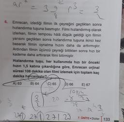 an
= 39
r.
3
N
4. Emrecan, izlediği filmin ilk çeyreğini geçtikten sonra
hızlandırma tuşuna basmıştır. Filmi hızlandırmış olarak
izlerken, filmin temposu hâlâ düşük geldiği için filmin
yarısını geçtikten sonra hızlandırma tuşuna ikinci kez
basarak filmin oynatma hızını daha da arttırmıştır.
Ardından filmin üçüncü çeyreği bittikten sonra hızı bir
kademe daha arttırarak filmi bitirmiştir.
Hızlandırma tuşu, her kullanımda hızı bir önceki
hızın 1,5 katına çıkardığına göre, Emrecan orjinal
süresi 108 dakika olan filmi izlemek için toplam kaç
dakika harcamıstır?
A) 63
B) 64
C) 65
D) 66
E) 67
10814
-8 22
ww
20
t
28
27 A
280 271 27122
7. ÜNİTEDiziler
133