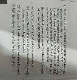 6. Tarihi araştırmalar Antakya çevresinde yerleşimin çok
öncelere dayandığını göstermektedir. M.Ö. IX. yy.da
Antakya çevresinde yaşayan küçük topluluklar çeşitli
krallıklar kursa da Antakya şehrinin kuruluşu Büyük İs-
kender zamanına rastlamaktadır
. Ancak şehri asıl kuran
ve ismini veren kişi İmparator I. Seleukos'tur.
Bu metindeki yazım yanlışını düzeltmek için aşağı-
dakilerden hangisi yapılmalıdır?
A) "yy.da" sözcüğü "yy'da" şeklinde yazılmalıdır.
B) İmparator Seleukos'un sirasi Romen rakamıyla değil,
uluslararası rakamla gösterilmelidir.
C) "Milattan önce" kısaltmasındaki noktalar silinmelidir.
D) Belirtilen yüzyılın sayıları harflerle yazılmalıdır.
