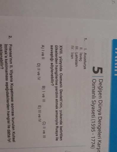 5
Değişen Dünya Dengeleri Karşıs
Osmanlı Siyaseti (1595 - 1774)
1.
1. Avusturya
II. Isveç
III. Lehistan
IV. Iran
XVIII. yüzyılda Osmanlı Devleti'nin, yukarıda belirtilen
ülkelerden hangilerine yardım etmek amacıyla Rusya ile
savaştığı söylenebilir?
A) I ve