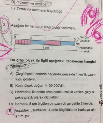 D) Yükselti ve engebe
E) Ormanlık arazilerin büyüklüğü
2. Aşağıda bir haritanın çizgi ölçeği verilmiştir.
0
1
2
Gerçek
3
uzunluk
km
Haritadaki
uzunluk
4 cm
Bu çizgi ölçek ile ilgili aşağıdaki ifadelerden hangisi
yanlıştır?
A) Çizgi ölçek üzerinde her aralı