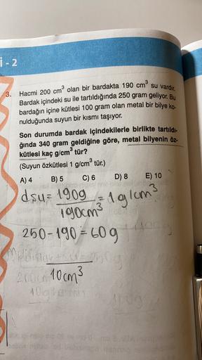 i - 2
3. Hacmi 200 cm olan bir bardakta 190 cm su vardır.
Bardak içindeki su ile tartıldığında 250 gram geliyor. Bu
bardağın içine kütlesi 100 gram olan metal bir bilye ko-
nulduğunda suyun bir kısmı taşıyor.
Son durumda bardak içindekilerle birlikte tartı