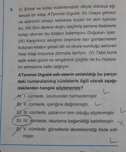 4. (1) Şiirsel ve kolay ezberlenebilir diliyle oldukça eğ-
lenceli bir kitap ATsronot Digidik. (11) Uzaya gitmeyi
ve astronot olmayı kafasına koyan bir atın öyküsü
bu. (III) Son derece doğru seçilmiş şairane ifadelerle
kolay okunan bu kitabın kalemşoru Doğukan İşler.
(IV) Karşılıksız sevginin önemine dair göndermeleri
bulunan kitabın şiirsel dili ve okura sunduğu serüven
hissi kitap boyunca dörtnala ilerliyor. (V) Tabii buna
eşlik eden güzel ve rengârenk çizgiler de bu hissiya-
tin artmasına katkı sağlıyor.
ATsronot Digidik adlı eserin anlatıldığı bu parça-
daki numaralanmış cümlelerle ilgili olarak aşağı-
dakilerden hangisi söylenemez?
A) 1. cümlede, üslubundan bahsedilmiştir.
B) II. cümlede, içeriğine değinilmiştir.
C) III. cümlede, yazarının kim olduğu söylenmiştir.
D) IV. dümlede, okurlarca beğenildiği belirtilmiştir. X
E) V. cümlede, görsellerle desteklendiği ifade edil-
miştir.
L