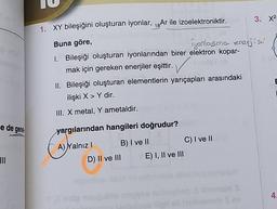3. X2
1. XY bileşiğini oluşturan iyonlar, 18Ar ile izoelektroniktir.
Buna göre,
Iyanlasma enerjisi
1. Bileşiği oluşturan iyonlarından birer elektron kopar-
mak için gereken enerjiler eşittir.
II. Bileşiği oluşturan elementlerin yarıçapları arasındaki
ilişki X > Y dir.
III. X metal, Y ametaldir.
e de gener
yargılarından hangileri doğrudur?
A) Yalnız! B) I ve II
C) I ve II
D) II ve III E) I, II ve III
III
4.