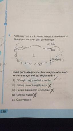 PEGEMAKADEMÍ
5.
9
Aşağıdaki haritada Rize ve Diyarbakır il merkezlerin-
den geçen meridyen yayı gösterilmiştir.
40° Doğu
der
Rize
Diyarbakır
like
Buna göre, aşağıdakilerden hangisinin bu mer-
kezler için aynı olduğu söylenebilir?
A) Güneşin doğuş ve batış saatleri
B) Güneş ışınlarının geliş açısı
C) Paralel dairelerinin uzunlukları
D) Çizgisel hızları
E) Öğle vakitleri
539