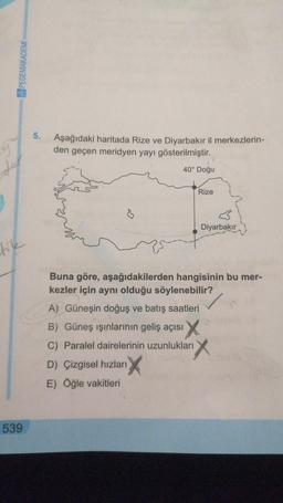 PEGEMAKADEMÍ
5.
9
Aşağıdaki haritada Rize ve Diyarbakır il merkezlerin-
den geçen meridyen yayı gösterilmiştir.
40° Doğu
der
Rize
Diyarbakır
like
Buna göre, aşağıdakilerden hangisinin bu mer-
kezler için aynı olduğu söylenebilir?
A) Güneşin doğuş ve batış saatleri
B) Güneş ışınlarının geliş açısı
C) Paralel dairelerinin uzunlukları
D) Çizgisel hızları
E) Öğle vakitleri
539
