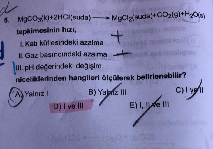 5. MgCO3(k)+2HCl(suda) - MgCl2(suda)+CO2(g)+H20(8)
tepkimesinin hızı,
I. Katı kütlesindeki azalma
+
catre
II. Gaz basıncındaki azalma
III. pH değerindeki değişim
niceliklerinden hangileri ölçülerek belirlenebilir?
A) Yalnız!
B) Yalmz III
C) I ve
D) I ve II