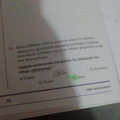21. Nüfus politikaları üzerine araştırma yapan bir öğrenci,
Japonya'nın günümüzde uyguladığı politikaları incelemiş.
buna benzer politikalar uygulayan ülkeleri araştırmış ve dört
ülke daha bulmuştur.
Aşağıda verilenlerden hangisinin bu ülkelerden biri
olduğu söylenemez?
A) Fransa
B) Çin
C) Avustralya
D) Rusya
E) Misir
Diğer sayfaya geçiniz.
16