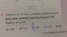 s
ole
0,2
3
8. Kütlece % 34 lük NaNO, çözeltisinin derişimi 6 mol/L dir.
Buna göre, çözeltinin yoğunluğu kaç g/cm3 tür?
(NaNO3=85 g/mol)
D) 1,70
E) 2,0
C) 1,50
B) 1,25
A) 1,20
11. Sinif KİMYA Soru Bankası