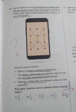 30. Aslı'nın telefonunun ekran kilit şifresinin son hâlinin sekil-
deki gibi olduğunu bilen Sude, kilidi açmak istemektedir.
Ancak 3 defa hatalı deneme yapması durumunda, 4. bir
32. Şekilde ayn
kak, diğeri
başlıyor.
şansı olmayacaktır.
.
2 da
oluyo
Bun
iler
AS
A)
Sude kilit desenini çizerken;
Deseni çizmeye bir noktadan başlayacaktır.
Tüm deseni cizene kadar bir noktadan diğer bir nok-
taya parmağını kaldırmadan sürükleyecektir.
Başlangıç noktası hariç, bir noktadan sadece bir defa
geçecektir.
Buna göre, Sude'nin Aslı'nın şifresini bulma olasılığı
kaçtır?
karekök
33.
3
E)
3
A)
3
16
D) / 2
)
C)
B)
colo
lo