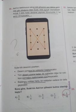 30. Aslı'nın telefonunun ekran kilit şifresinin son hâlinin sekil-
deki gibi olduğunu bilen Sude, kilidi açmak istemektedir.
Ancak 3 defa hatalı deneme yapması durumunda, 4. bir
32. Şekilde ayn
kak, diğeri
başlıyor.
şansı olmayacaktır.
.
2 da
oluyo
Bun
iler
AS
A)
Sude kilit desenini çizerken;
Deseni çizmeye bir noktadan başlayacaktır.
Tüm deseni cizene kadar bir noktadan diğer bir nok-
taya parmağını kaldırmadan sürükleyecektir.
Başlangıç noktası hariç, bir noktadan sadece bir defa
geçecektir.
Buna göre, Sude'nin Aslı'nın şifresini bulma olasılığı
kaçtır?
karekök
33.
3
E)
3
A)
3
16
D) / 2
)
C)
B)
colo
lo
